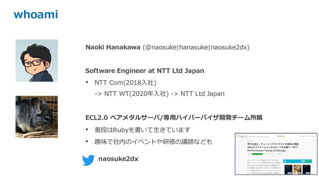 whoami
Naoki Hanakawa (@naosuke|hanasuke|naosuke2dx)
Software Engineer at NTT Ltd Japan
• NTT Com(2018⼊社)
-> NTT WT(2020年⼊社) -> NTT Ltd Japan
ECL2.0 ベアメタルサーバ/専⽤ハイパーバイザ開発チーム所属
• 普段はRubyを書いて⽣きています
• 趣味で社内のイベントや研修の講師なども
naosuke2dx
