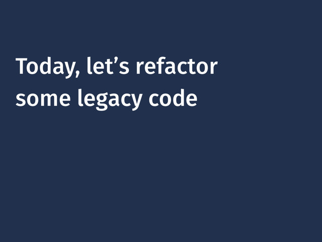 Today, let’s refactor
some legacy code
