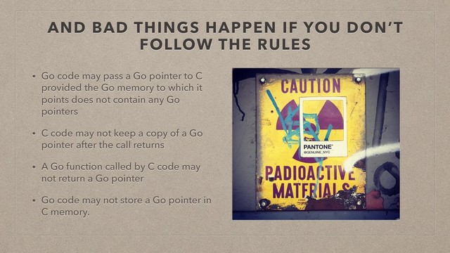 AND BAD THINGS HAPPEN IF YOU DON’T
FOLLOW THE RULES
• Go code may pass a Go pointer to C
provided the Go memory to which it
points does not contain any Go
pointers
• C code may not keep a copy of a Go
pointer after the call returns
• A Go function called by C code may
not return a Go pointer
• Go code may not store a Go pointer in
C memory.
