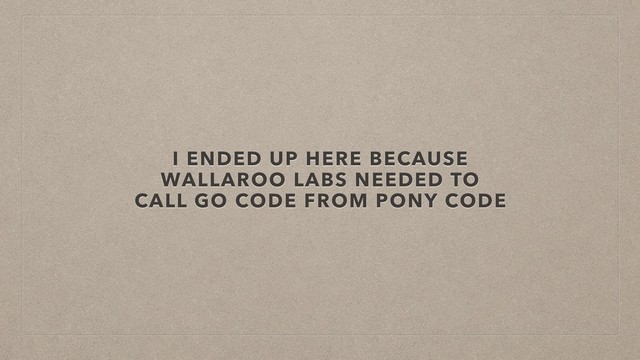 I ENDED UP HERE BECAUSE
WALLAROO LABS NEEDED TO
CALL GO CODE FROM PONY CODE
