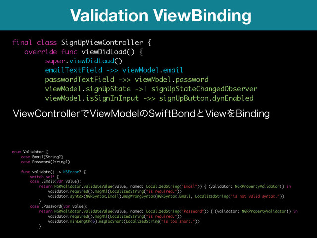 Validation ViewBinding
final class SignUpViewController {
override func viewDidLoad() {
super.viewDidLoad()
emailTextField ->> viewModel.email
passwordTextField ->> viewModel.password
viewModel.signUpState ->| signUpStateChangedObserver
viewModel.isSignInInput ->> signUpButton.dynEnabled
7JFX$POUSPMMFSͰ7JFX.PEFMͷ4XJGU#POEͱ7JFXΛ#JOEJOH
enum Validator {
case Email(String?)
case Password(String?)
func validate() -> NSError? {
switch self {
case .Email(var value):
return NGRValidator.validateValue(value, named: LocalizedString("Email")) { (validator: NGRPropertyValidator!) in
validator.required().msgNil(LocalizedString("is required."))
validator.syntax(NGRSyntax.Email).msgWrongSyntax(NGRSyntax.Email, LocalizedString("is not valid syntax."))
}
case .Password(var value):
return NGRValidator.validateValue(value, named: LocalizedString("Password")) { (validator: NGRPropertyValidator!) in
validator.required().msgNil(LocalizedString("is required."))
validator.minLength(6).msgTooShort(LocalizedString("is too short."))
}
