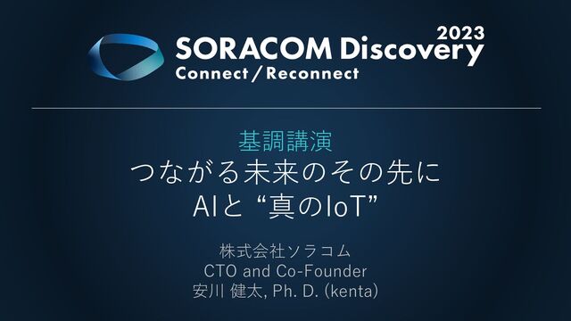 基調講演
つながる未来のその先に
AIと “真のIoT”
株式会社ソラコム
CTO and Co-Founder
安川 健太, Ph. D. (kenta)
