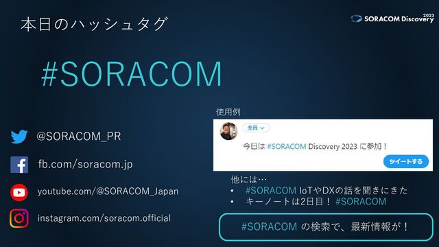 本日のハッシュタグ
#SORACOM
@SORACOM_PR
fb.com/soracom.jp
youtube.com/@SORACOM_Japan
instagram.com/soracom.official
使用例
他には…
• #SORACOM IoTやDXの話を聞きにきた
• キーノートは2日目！ #SORACOM
#SORACOM の検索で、最新情報が！
