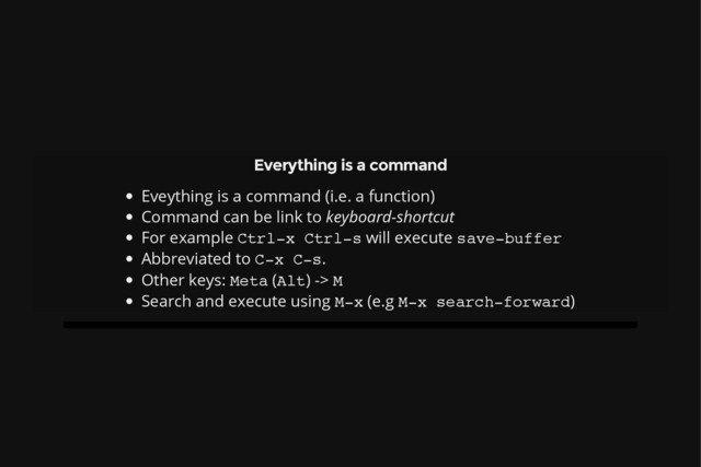 Everything is a command
Eveything is a command (i.e. a function)
Command can be link to keyboard-shortcut
For example C
t
r
l
-
x C
t
r
l
-
s will execute s
a
v
e
-
b
u
f
f
e
r
Abbreviated to C
-
x C
-
s
.
Other keys: M
e
t
a (A
l
t
) -> M
Search and execute using M
-
x (e.g M
-
x s
e
a
r
c
h
-
f
o
r
w
a
r
d
)
