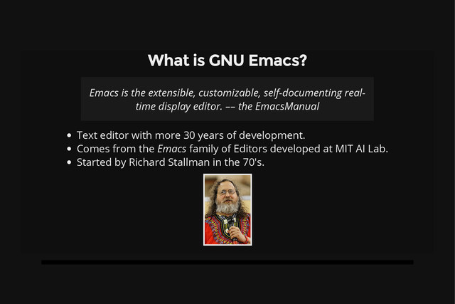 What is GNU Emacs?
Emacs is the extensible, customizable, self-documenting real-
time display editor. –– the EmacsManual
Text editor with more 30 years of development.
Comes from the Emacs family of Editors developed at MIT AI Lab.
Started by Richard Stallman in the 70's.

