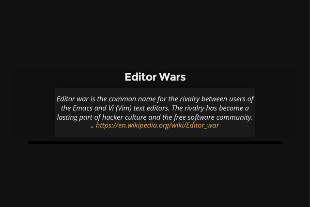 Editor Wars
Editor war is the common name for the rivalry between users of
the Emacs and Vi (Vim) text editors. The rivalry has become a
lasting part of hacker culture and the free software community.
– https://en.wikipedia.org/wiki/Editor_war
