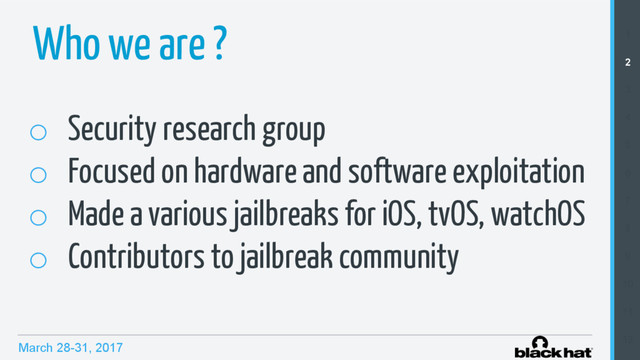 March 28-31, 2017
Who we are ? 1
2
3
4
5
6
7
8
9
10
11
12
o  Security research group
o  Focused on hardware and software exploitation
o  Made a various jailbreaks for iOS, tvOS, watchOS
o  Contributors to jailbreak community
