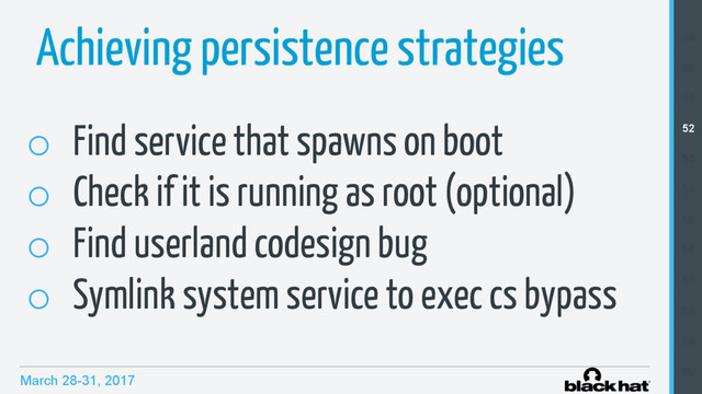 March 28-31, 2017
Achieving persistence strategies
o  Find service that spawns on boot
o  Check if it is running as root (optional)
o  Find userland codesign bug
o  Symlink system service to exec cs bypass
49
50
51
52
53
54
55
56
57
58
59
60
