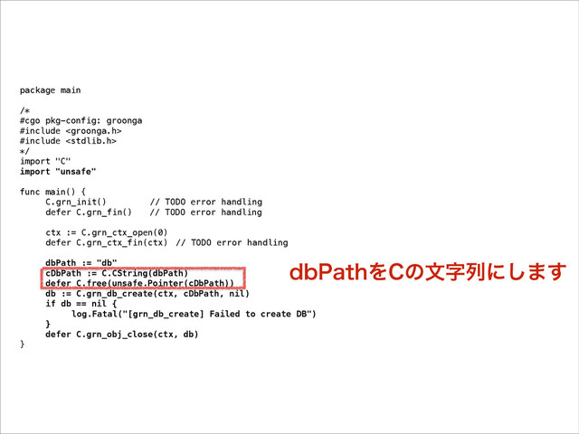 package main
!
/*
#cgo pkg-config: groonga
#include 
#include 
*/
import "C"
import "unsafe"
!
func main() {
C.grn_init() // TODO error handling
defer C.grn_fin() // TODO error handling
!
ctx := C.grn_ctx_open(0)
defer C.grn_ctx_fin(ctx) // TODO error handling
!
dbPath := "db"
cDbPath := C.CString(dbPath)
defer C.free(unsafe.Pointer(cDbPath))
db := C.grn_db_create(ctx, cDbPath, nil)
if db == nil {
log.Fatal("[grn_db_create] Failed to create DB")
}
defer C.grn_obj_close(ctx, db)
}
EC1BUIΛ$ͷจࣈྻʹ͠·͢
