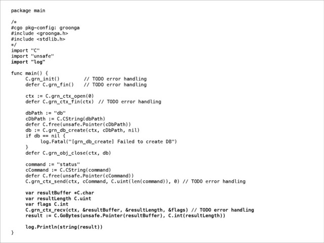 package main
!
/*
#cgo pkg-config: groonga
#include 
#include 
*/
import "C"
import "unsafe"
import "log"
!
func main() {
C.grn_init() // TODO error handling
defer C.grn_fin() // TODO error handling
!
ctx := C.grn_ctx_open(0)
defer C.grn_ctx_fin(ctx) // TODO error handling
!
dbPath := "db"
cDbPath := C.CString(dbPath)
defer C.free(unsafe.Pointer(cDbPath))
db := C.grn_db_create(ctx, cDbPath, nil)
if db == nil {
log.Fatal("[grn_db_create] Failed to create DB")
}
defer C.grn_obj_close(ctx, db)
!
command := "status"
cCommand := C.CString(command)
defer C.free(unsafe.Pointer(cCommand))
C.grn_ctx_send(ctx, cCommand, C.uint(len(command)), 0) // TODO error handling
!
var resultBuffer *C.char
var resultLength C.uint
var flags C.int
C.grn_ctx_recv(ctx, &resultBuffer, &resultLength, &flags) // TODO error handling
result := C.GoBytes(unsafe.Pointer(resultBuffer), C.int(resultLength))
!
log.Println(string(result))
}
