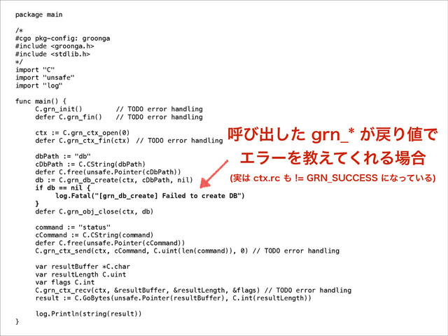 package main
!
/*
#cgo pkg-config: groonga
#include 
#include 
*/
import "C"
import "unsafe"
import "log"
!
func main() {
C.grn_init() // TODO error handling
defer C.grn_fin() // TODO error handling
!
ctx := C.grn_ctx_open(0)
defer C.grn_ctx_fin(ctx) // TODO error handling
!
dbPath := "db"
cDbPath := C.CString(dbPath)
defer C.free(unsafe.Pointer(cDbPath))
db := C.grn_db_create(ctx, cDbPath, nil)
if db == nil {
log.Fatal("[grn_db_create] Failed to create DB")
}
defer C.grn_obj_close(ctx, db)
!
command := "status"
cCommand := C.CString(command)
defer C.free(unsafe.Pointer(cCommand))
C.grn_ctx_send(ctx, cCommand, C.uint(len(command)), 0) // TODO error handling
!
var resultBuffer *C.char
var resultLength C.uint
var flags C.int
C.grn_ctx_recv(ctx, &resultBuffer, &resultLength, &flags) // TODO error handling
result := C.GoBytes(unsafe.Pointer(resultBuffer), C.int(resultLength))
!
log.Println(string(result))
}
ݺͼग़ͨ͠HSO@͕໭Γ஋Ͱ 
ΤϥʔΛڭ͑ͯ͘ΕΔ৔߹ 
࣮͸DUYSD΋(3/@46$$&44ʹͳ͍ͬͯΔ

