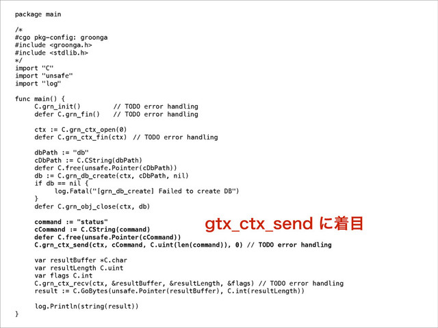 package main
!
/*
#cgo pkg-config: groonga
#include 
#include 
*/
import "C"
import "unsafe"
import "log"
!
func main() {
C.grn_init() // TODO error handling
defer C.grn_fin() // TODO error handling
!
ctx := C.grn_ctx_open(0)
defer C.grn_ctx_fin(ctx) // TODO error handling
!
dbPath := "db"
cDbPath := C.CString(dbPath)
defer C.free(unsafe.Pointer(cDbPath))
db := C.grn_db_create(ctx, cDbPath, nil)
if db == nil {
log.Fatal("[grn_db_create] Failed to create DB")
}
defer C.grn_obj_close(ctx, db)
!
command := "status"
cCommand := C.CString(command)
defer C.free(unsafe.Pointer(cCommand))
C.grn_ctx_send(ctx, cCommand, C.uint(len(command)), 0) // TODO error handling
!
var resultBuffer *C.char
var resultLength C.uint
var flags C.int
C.grn_ctx_recv(ctx, &resultBuffer, &resultLength, &flags) // TODO error handling
result := C.GoBytes(unsafe.Pointer(resultBuffer), C.int(resultLength))
!
log.Println(string(result))
}
HUY@DUY@TFOEʹண໨
