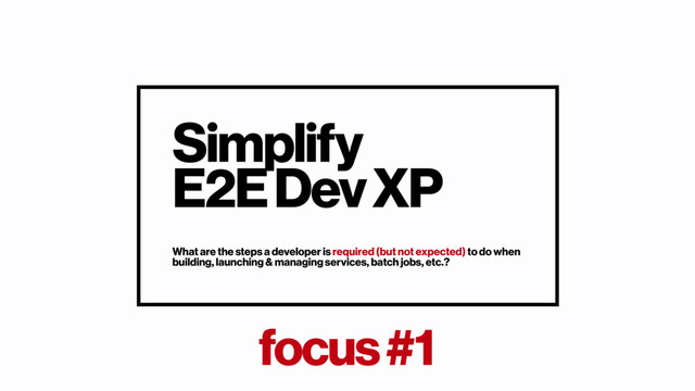 focus #1
Simplify
E2E Dev XP
What are the steps a developer is required (but not expected) to do when
building, launching & managing services, batch jobs, etc.?
