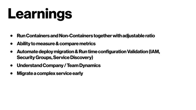 Learnings
● Run Containers and Non-Containers together with adjustable ratio
● Ability to measure & compare metrics
● Automate deploy migration & Run time configuration Validation (IAM,
Security Groups, Service Discovery)
● Understand Company / Team Dynamics
● Migrate a complex service early
