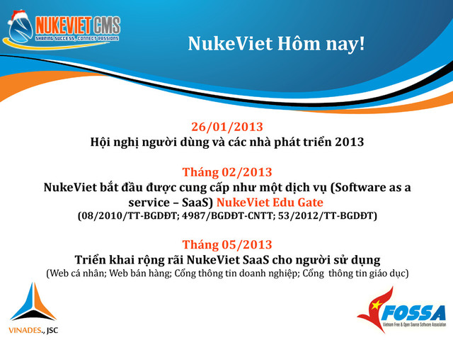 NukeViet Hôm nay!
26/01/2013
Hội nghị người dùng và các nhà phát triển 2013
Tháng 02/2013
NukeViet bắt đầu được cung cấp như một dịch vụ (Software as a
service – SaaS) NukeViet Edu Gate
(08/2010/TT-BGDĐT; 4987/BGDĐT-CNTT; 53/2012/TT-BGDĐT)
Tháng 05/2013
Triển khai rộng rãi NukeViet SaaS cho người sử dụng
(Web cá nhân; Web bán hàng; Cổng thông tin doanh nghiệp; Cổng thông tin giáo dục)
