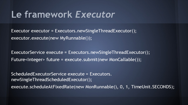 Le framework Executor
Executor executor = Executors.newSingleThreadExecutor();
executor.execute(new MyRunnable());
ExecutorService execute = Executors.newSingleThreadExecutor();
Future future = execute.submit(new MonCallable());
ScheduledExecutorService execute = Executors.
newSingleThreadScheduledExecutor();
execute.scheduleAtFixedRate(new MonRunnable(), 0, 1, TimeUnit.SECONDS);

