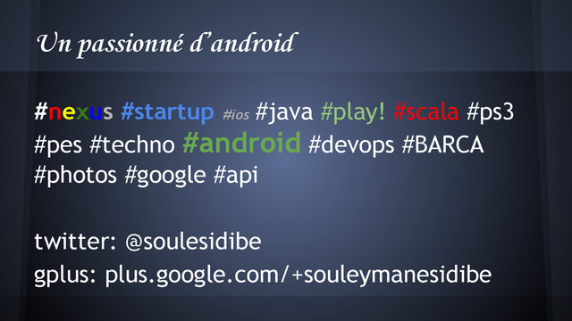 Un passionné d’android
#nexus #startup #ios
#java #play! #scala #ps3
#pes #techno #android #devops #BARCA
#photos #google #api
twitter: @soulesidibe
gplus: plus.google.com/+souleymanesidibe
