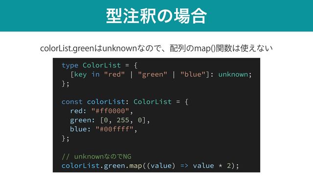 ܕ஫ऍͷ৔߹
DPMPS-JTUHSFFO͸VOLOPXOͳͷͰɺ഑ྻͷNBQ 
ؔ਺͸࢖͑ͳ͍
type ColorList = {


[key in "red" | "green" | "blue"]: unknown;


};


const colorList: ColorList = {


red: "#ff0000",


green: [0, 255, 0],


blue: "#00ffff",


};


// unknownなのでNG


colorList.green.map((value) => value * 2);
