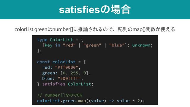 satisfiesͷ৔߹
DPMPS-JTUHSFFO͸OVNCFS<>ʹਪ࿦͞ΕΔͷͰɺ഑ྻͷNBQ 
ؔ਺͕࢖͑Δ
type ColorList = {


[key in "red" | "green" | "blue"]: unknown;


};


const colorList = {


red: "#ff0000",


green: [0, 255, 0],


blue: "#00ffff",


} satisfies ColorList;


// number[]なのでOK


colorList.green.map((value) => value * 2);
