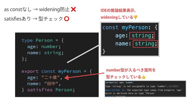 type Person = {


age: number;


name: string;


};


export const myPerson = {


age: "⼆⼗歳",


name: "⽥中",


} satisfies Person;
BTDPOTUͳ͠ˠXJEFOJOH๷ࢭ❌
TBUJT
fi
FT͋ΓˠܕνΣοΫ⭕
*%&ͷਪ࿦݁Ռදࣔɻ
XJEFOJOH͍ͯ͠Δ👎
OVNCFSܕ͕ೖΔ΂͖ՕॴΛ
ܕνΣοΫ͍ͯ͠Δ👍
