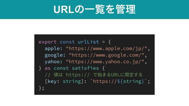 URLͷҰཡΛ؅ཧ
export const urlList = {


apple: "https://www.apple.com/jp/",


google: "https://www.google.com/",


yahoo: "https://www.yahoo.co.jp/",


} as const satisfies {


// 値は https:// で始まるURLに限定する


[key: string]: `https://${string}`;


};

