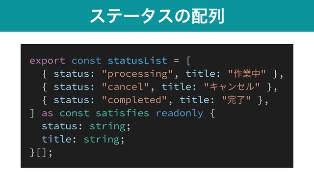 εςʔλεͷ഑ྻ
export const statusList = [


{ status: "processing", title: "作業中" },


{ status: "cancel", title: "キャンセル" },


{ status: "completed", title: "完了" },


] as const satisfies readonly {


status: string;


title: string;


}[];
