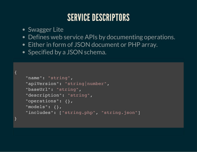 SERVICE DESCRIPTORS
Swagger Lite
Defines web service APIs by documenting operations.
Either in form of JSON document or PHP array.
Specified by a JSON schema.
{
"
n
a
m
e
"
: "
s
t
r
i
n
g
"
,
"
a
p
i
V
e
r
s
i
o
n
"
: "
s
t
r
i
n
g
|
n
u
m
b
e
r
"
,
"
b
a
s
e
U
r
l
"
: "
s
t
r
i
n
g
"
,
"
d
e
s
c
r
i
p
t
i
o
n
"
: "
s
t
r
i
n
g
"
,
"
o
p
e
r
a
t
i
o
n
s
"
: {
}
,
"
m
o
d
e
l
s
"
: {
}
,
"
i
n
c
l
u
d
e
s
"
: [
"
s
t
r
i
n
g
.
p
h
p
"
, "
s
t
r
i
n
g
.
j
s
o
n
"
]
}
