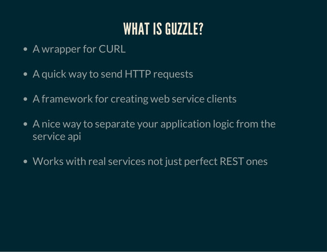 WHAT IS GUZZLE?
A wrapper for CURL
A quick way to send HTTP requests
A framework for creating web service clients
A nice way to separate your application logic from the
service api
Works with real services not just perfect REST ones
