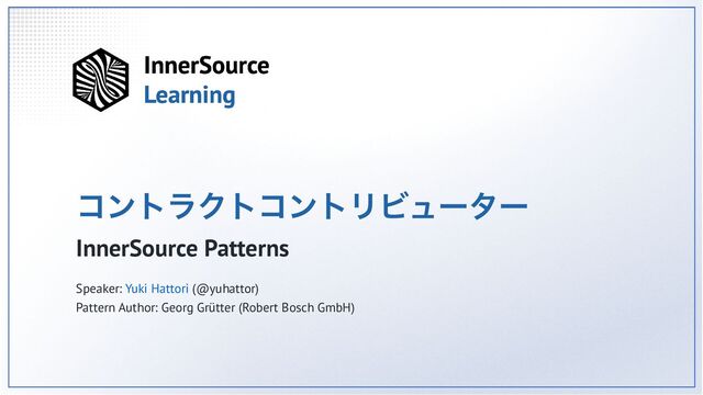 コントラクトコントリビューター
InnerSource Patterns
Speaker: Yuki Hattori (@yuhattor)
Pattern Author: Georg Grütter (Robert Bosch GmbH)

