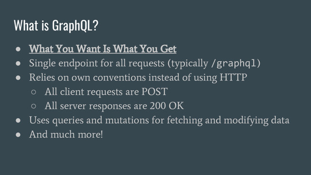 What is GraphQL?
●
What You Want Is What You Get
●
Single endpoint for all requests (typically
/graphql
)
●
Relies on own conventions instead of using HTTP
○
All client requests are POST
○
All server responses are 200 OK
●
Uses queries and mutations for fetching and modifying data
●
And much more!
