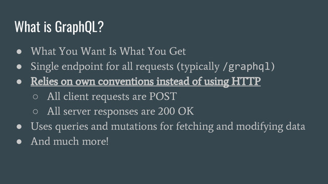 What is GraphQL?
●
What You Want Is What You Get
●
Single endpoint for all requests (typically
/graphql
)
●
Relies on own conventions instead of using HTTP
○
All client requests are POST
○
All server responses are 200 OK
●
Uses queries and mutations for fetching and modifying data
●
And much more!
