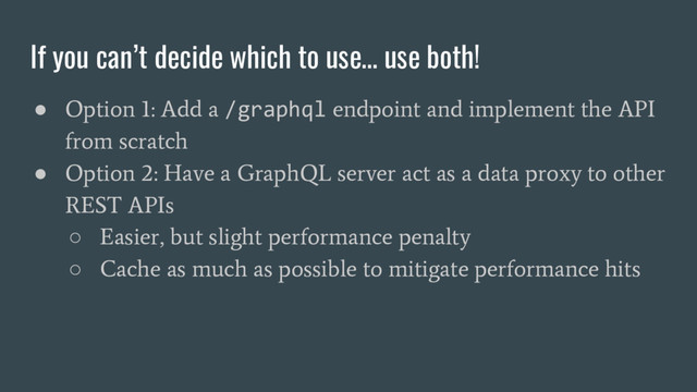 If you can’t decide which to use… use both!
●
Option 1: Add a
/graphql
endpoint and implement the API
from scratch
●
Option 2: Have a GraphQL server act as a data proxy to other
REST APIs
○
Easier, but slight performance penalty
○
Cache as much as possible to mitigate performance hits
