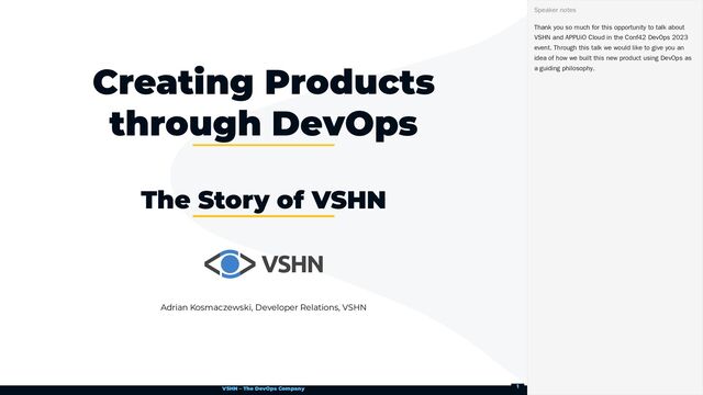 VSHN – The DevOps Company
Adrian Kosmaczewski, Developer Relations, VSHN
Creating Products
through DevOps
The Story of VSHN
Thank you so much for this opportunity to talk about
VSHN and APPUiO Cloud in the Conf42 DevOps 2023
event. Through this talk we would like to give you an
idea of how we built this new product using DevOps as
a guiding philosophy.
Speaker notes
1
