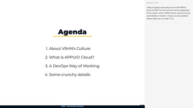 VSHN – The DevOps Company
1. About VSHN’s Culture
2. What is APPUiO Cloud?
3. A DevOps Way of Working
4. Some crunchy details
Agenda
Today I’m going to talk about how we built APPUiO
Cloud at VSHN. For that I will first start by explaining a
bit our culture, what is APPUiO Cloud, and then how we
used DevOps to create it. I’ll give you some practical
details about how we made it, too.
Speaker notes
2
