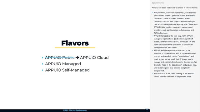 VSHN – The DevOps Company
APPUiO Public  APPUiO Cloud
APPUiO Managed
APPUiO Self-Managed
Flavors
APPUiO has been historically available in various forms:
APPUiO Public, based on OpenShift 3, was the first
Swiss-based shared OpenShift cluster available to
customers. It was a shared platform, where
customers can run their projects without having to
care about management or anything else. There were
APPUiO Public clusters running in various cloud
providers, such as Cloudscale in Switzerland and
AWS in Germany.
APPUiO Managed is the next step. With APPUiO
Managed, organizations get their own OpenShift
cluster, for their exclusive use, and Puzzle ITC and
VSHN take care of the operations of the cluster
transparently for their users.
APPUiO Self-Managed is the final step in the
evolution of organizations: with it, organizations not
only get an OpenShift cluster "keys in hand" and
ready to run, but we teach their IT teams how to
manage and maintain the cluster by themselves. We
gradually "fade in the background" and provide help,
until at some point they become completely
independent.
APPUiO Cloud is the latest offering in the APPUiO
family, officially launched in September 2021.
Speaker notes
11
