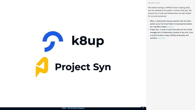 VSHN – The DevOps Company
We started working on APPUiO Cloud in Spring 2021,
and we released to the public in Autumn that year. We
reused lots of code and infrastructure we had created
for our work previously:
K8up, a Kubernetes backup operator that has been
picked up by the Cloud Native Computing Foundation
as a sandbox project:
Project Syn, a suite of tools that allow for the remote
management of Kubernetes clusters of any kind, from
a central location using a GitOps philosophy and
workflow:
Speaker notes
k8up.io
syn.tools
14
