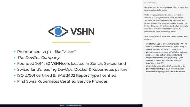 VSHN – The DevOps Company
Pronounced ˈvɪʒn – like "vision"
The DevOps Company
Founded 2014, 50 VSHNeers located in Zürich, Switzerland
Switzerland’s leading DevOps, Docker & Kubernetes partner
ISO 27001 certified & ISAE 3402 Report Type 1 verified
First Swiss Kubernetes Certified Service Provider
Before we start, I’d like to introduce VSHN to those who
have never heard of it before.
That’s how you pronounce the name, and we’re a
company of 50 people based in Zürich, founded in
2014 with the objective of providing companies with
DevOps services. The slogan of VSHN is, actually, "The
DevOps Company." We embrace the DevOps philosophy
completely, and as you’ll see today, we use its
principles and ideas in everything we do.
What does VSHN do? We provide various services and
products:
We offer "DevOps as a Service" (or DaaS), with a full
team of Kubernetes and OpenShift experts ready to
monitor your applications 24/7 on any cloud.
We help companies become self-sufficient and cloud-
enabled; we help software engineers to "build
bridges" between Dev and Ops, building CI/CD
pipelines in various platforms such as GitLab,
OpenShift, or Argo CD.
We are Kubernetes & OpenShift specialists, to the
point that our strategy is 100% oriented towards
Kubernetes; everything we do runs on Kubernetes.
Speaker notes
3
