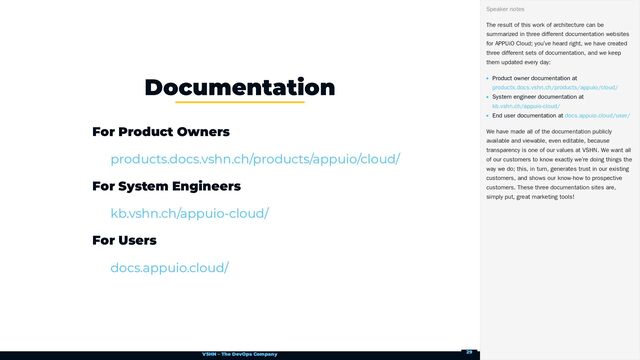 VSHN – The DevOps Company
For Product Owners
For System Engineers
For Users
Documentation
products.docs.vshn.ch/products/appuio/cloud/
kb.vshn.ch/appuio-cloud/
docs.appuio.cloud/
The result of this work of architecture can be
summarized in three different documentation websites
for APPUiO Cloud; you’ve heard right, we have created
three different sets of documentation, and we keep
them updated every day:
Product owner documentation at
System engineer documentation at
End user documentation at
We have made all of the documentation publicly
available and viewable, even editable, because
transparency is one of our values at VSHN. We want all
of our customers to know exactly we’re doing things the
way we do; this, in turn, generates trust in our existing
customers, and shows our know-how to prospective
customers. These three documentation sites are,
simply put, great marketing tools!
Speaker notes
products.docs.vshn.ch/products/appuio/cloud/
kb.vshn.ch/appuio-cloud/
docs.appuio.cloud/user/
29
