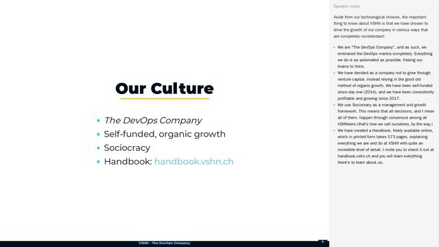 VSHN – The DevOps Company
The DevOps Company
Self-funded, organic growth
Sociocracy
Handbook:
Our Culture
handbook.vshn.ch
Aside from our technological choices, the important
thing to know about VSHN is that we have chosen to
drive the growth of our company in various ways that
are completely nonstandard:
We are "The DevOps Company", and as such, we
embraced the DevOps mantra completely. Everything
we do is as automated as possible, freeing our
brains to think.
We have decided as a company not to grow through
venture capital, instead relying in the good old
method of organic growth. We have been self-funded
since day one (2014), and we have been consistently
profitable and growing since 2017.
We use Sociocracy as a management and growth
framework. This means that all decisions, and I mean
all of them, happen through consensus among all
VSHNeers (that’s how we call ourselves, by the way.)
We have created a Handbook, freely available online,
which in printed form takes 573 pages, explaining
everything we are and do at VSHN with quite an
incredible level of detail. I invite you to check it out at
handbook.vshn.ch and you will learn everything
there’s to learn about us.
Speaker notes
4
