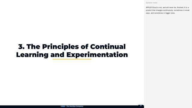 VSHN – The DevOps Company
3. The Principles of Continual
Learning and Experimentation
APPUiO Cloud is not, and will never be, finished. It is a
product that changes continuously, sometimes in small
ways, and sometimes in bigger ones.
Speaker notes
37
