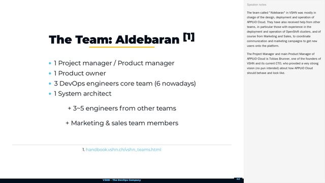 VSHN – The DevOps Company
1 Project manager / Product manager
1 Product owner
3 DevOps engineers core team (6 nowadays)
1 System architect
+ 3~5 engineers from other teams
+ Marketing & sales team members
1.
The Team: Aldebaran [1]
handbook.vshn.ch/vshn_teams.html
The team called "Aldebaran" in VSHN was mostly in
charge of the design, deployment and operation of
APPUiO Cloud. They have also received help from other
teams, in particular those with experience in the
deployment and operation of OpenShift clusters, and of
course from Marketing and Sales, to coordinate
communication and marketing campaigns to get new
users onto the platform.
The Project Manager and main Product Manager of
APPUiO Cloud is Tobias Brunner, one of the founders of
VSHN and its current CTO, who provided a very strong
vision (no pun intended) about how APPUiO Cloud
should behave and look like.
Speaker notes
42
