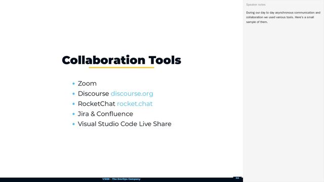 VSHN – The DevOps Company
Zoom
Discourse
RocketChat
Jira & Confluence
Visual Studio Code Live Share
Collaboration Tools
discourse.org
rocket.chat
During our day to day asynchronous communication and
collaboration we used various tools. Here’s a small
sample of them.
Speaker notes
44
