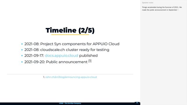 VSHN – The DevOps Company
2021-08: Project Syn components for APPUiO Cloud
2021-08: cloudscale.ch cluster ready for testing
2021-09-17: published
2021-09-20: Public announcement [1]
1.
Timeline (2/5)
docs.appuio.cloud
vshn.ch/en/blog/announcing-appuio-cloud
Things accelerated during the Summer of 2021. We
made the public announcement in September…
Speaker notes
46
