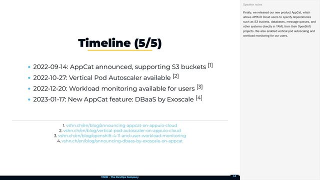 VSHN – The DevOps Company
2022-09-14: AppCat announced, supporting S3 buckets [1]
2022-10-27: Vertical Pod Autoscaler available [2]
2022-12-20: Workload monitoring available for users [3]
2023-01-17: New AppCat feature: DBaaS by Exoscale [4]
1.
2.
3.
4.
Timeline (5/5)
vshn.ch/en/blog/announcing-appcat-on-appuio-cloud
vshn.ch/en/blog/vertical-pod-autoscaler-on-appuio-cloud
vshn.ch/en/blog/openshift-4-11-and-user-workload-monitoring
vshn.ch/en/blog/announcing-dbaas-by-exoscale-on-appcat
Finally, we released our new product AppCat, which
allows APPUiO Cloud users to specify dependencies
such as S3 buckets, databases, message queues, and
other systems directly in YAML from their OpenShift
projects. We also enabled vertical pod autoscaling and
workload monitoring for our users.
Speaker notes
49
