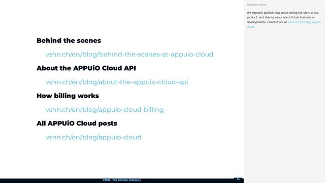 VSHN – The DevOps Company
Behind the scenes
About the APPUiO Cloud API
How billing works
All APPUiO Cloud posts
vshn.ch/en/blog/behind-the-scenes-at-appuio-cloud
vshn.ch/en/blog/about-the-appuio-cloud-api
vshn.ch/en/blog/appuio-cloud-billing
vshn.ch/en/blog/appuio-cloud
We regularly publish blog posts telling the story of our
product, and sharing news about future features or
developments. Check it out at
Speaker notes
vshn.ch/en/blog/appuio-
cloud
54
