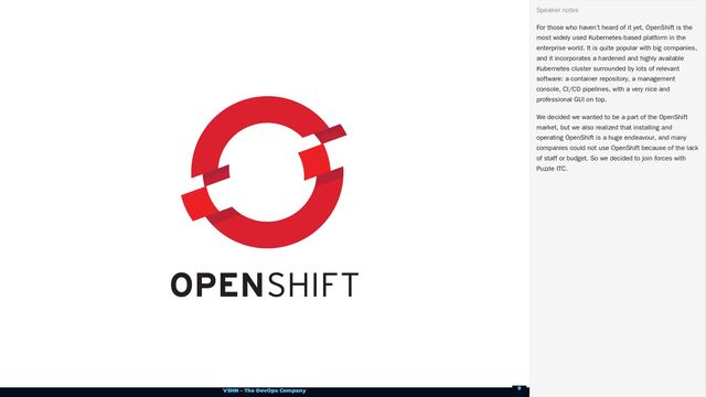 VSHN – The DevOps Company
For those who haven’t heard of it yet, OpenShift is the
most widely used Kubernetes-based platform in the
enterprise world. It is quite popular with big companies,
and it incorporates a hardened and highly available
Kubernetes cluster surrounded by lots of relevant
software: a container repository, a management
console, CI/CD pipelines, with a very nice and
professional GUI on top.
We decided we wanted to be a part of the OpenShift
market, but we also realized that installing and
operating OpenShift is a huge endeavour, and many
companies could not use OpenShift because of the lack
of staff or budget. So we decided to join forces with
Puzzle ITC.
Speaker notes
9
