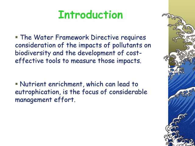  The Water Framework Directive requires
consideration of the impacts of pollutants on
biodiversity and the development of cost-
effective tools to measure those impacts.
 Nutrient enrichment, which can lead to
eutrophication, is the focus of considerable
management effort.
Introduction
