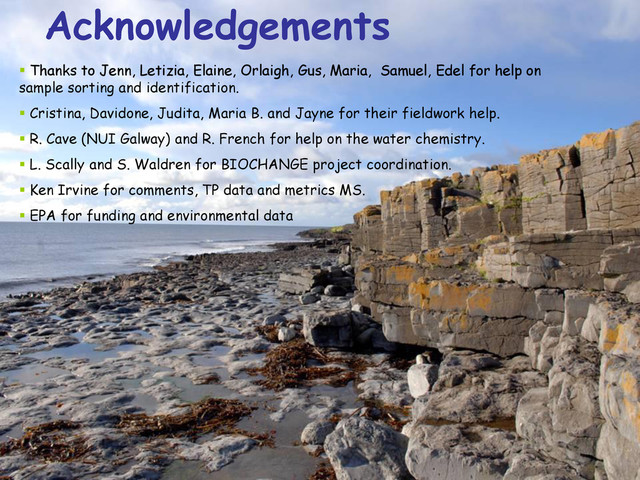 Acknowledgements
 Thanks to Jenn, Letizia, Elaine, Orlaigh, Gus, Maria, Samuel, Edel for help on
sample sorting and identification.
 Cristina, Davidone, Judita, Maria B. and Jayne for their fieldwork help.
 R. Cave (NUI Galway) and R. French for help on the water chemistry.
 L. Scally and S. Waldren for BIOCHANGE project coordination.
 Ken Irvine for comments, TP data and metrics MS.
 EPA for funding and environmental data
