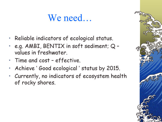 We need…
• Reliable indicators of ecological status.
• e.g. AMBI, BENTIX in soft sediment; Q –
values in freshwater.
• Time and cost – effective.
• Achieve ‘ Good ecological ’ status by 2015.
• Currently, no indicators of ecosystem health
of rocky shores.
