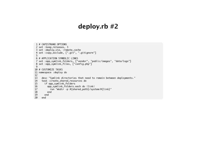 deploy.rb #2
1 # CAPISTRANO OPTIONS
2 set :keep_releases, 3
3 set :deploy_via, :remote_cache
4 set :copy_exclude, [".git", ".gitignore"]
5
6 # APPLICATION SYMBOLIC LINKS
7 set :app_symlink_folders, ["vendor", "public/images", "data/logs"]
8 set :app_symlink_files, ["config.php"]
9
10 # CUSTOMIZE TASKS
11 namespace :deploy do
12
13 desc "Symlink directories that need to remain between deployments."
14 task :create_shared_resources do
15 if app_symlink_folders
16 app_symlink_folders.each do |link|
17 run "mkdir -p #{shared_path}/system/#{link}"
18 end
19 end
20 end
